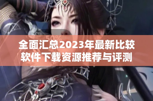 全面汇总2023年最新比较软件下载资源推荐与评测