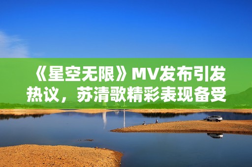 《星空无限》MV发布引发热议，苏清歌精彩表现备受关注