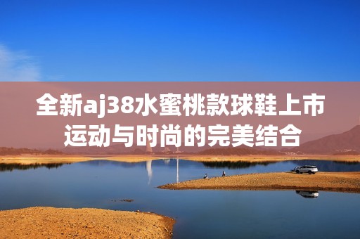 全新aj38水蜜桃款球鞋上市 运动与时尚的完美结合