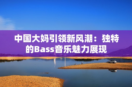 中国大妈引领新风潮：独特的Bass音乐魅力展现