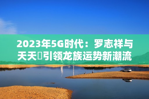 2023年5G时代：罗志祥与天天奭引领龙族运势新潮流