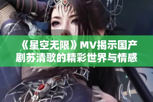 《星空无限》MV揭示国产剧苏清歌的精彩世界与情感深度