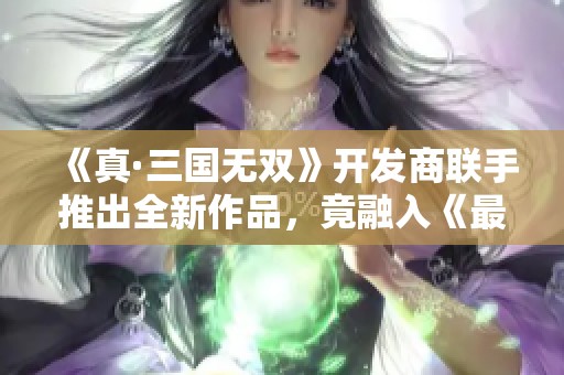 《真·三国无双》开发商联手推出全新作品，竟融入《最终幻想》元素