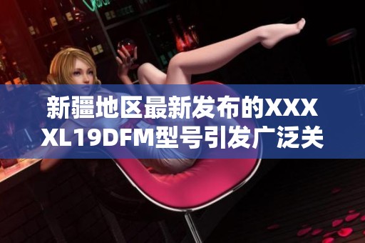 新疆地区最新发布的XXXXL19DFM型号引发广泛关注