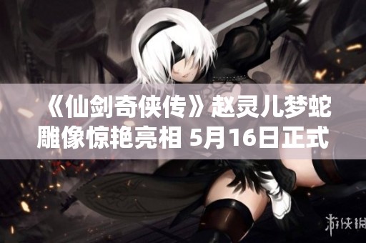 《仙剑奇侠传》赵灵儿梦蛇雕像惊艳亮相 5月16日正式发售