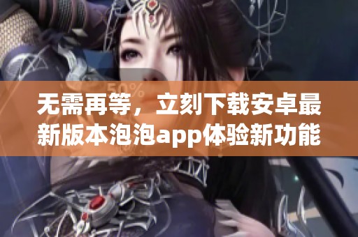 无需再等，立刻下载安卓最新版本泡泡app体验新功能