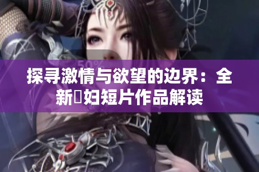 探寻激情与欲望的边界：全新婬妇短片作品解读