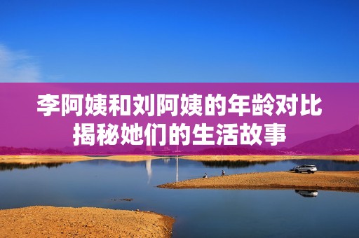 李阿姨和刘阿姨的年龄对比揭秘她们的生活故事