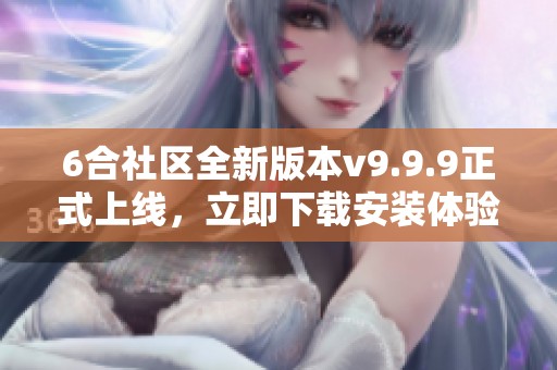 6合社区全新版本v9.9.9正式上线，立即下载安装体验新功能