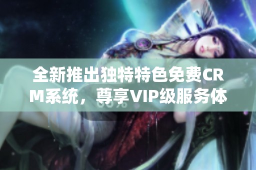 全新推出独特特色免费CRM系统，尊享VIP级服务体验