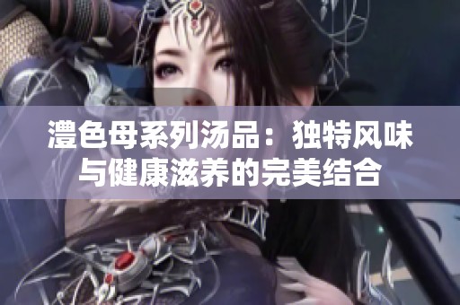 澧色母系列汤品：独特风味与健康滋养的完美结合