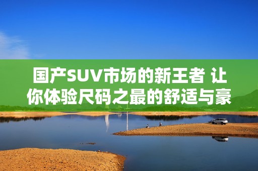 国产SUV市场的新王者 让你体验尺码之最的舒适与豪华