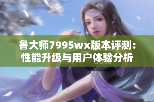 鲁大师7995wx版本评测：性能升级与用户体验分析