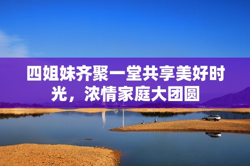 四姐妹齐聚一堂共享美好时光，浓情家庭大团圆