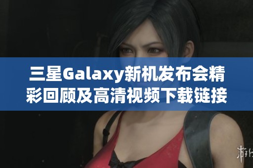 三星Galaxy新机发布会精彩回顾及高清视频下载链接分享