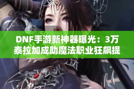 DNF手游新神器曝光：3万泰拉加成助魔法职业狂飙提升15%伤害