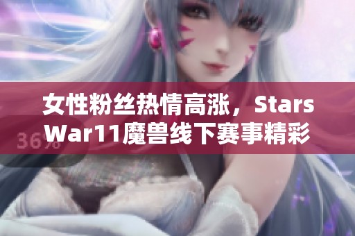 女性粉丝热情高涨，StarsWar11魔兽线下赛事精彩瞬间回顾