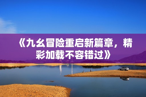 《九幺冒险重启新篇章，精彩加载不容错过》