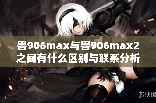 兽906max与兽906max2之间有什么区别与联系分析