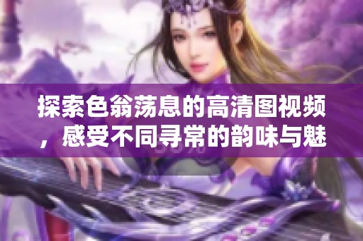 探索色翁荡息的高清图视频，感受不同寻常的韵味与魅力