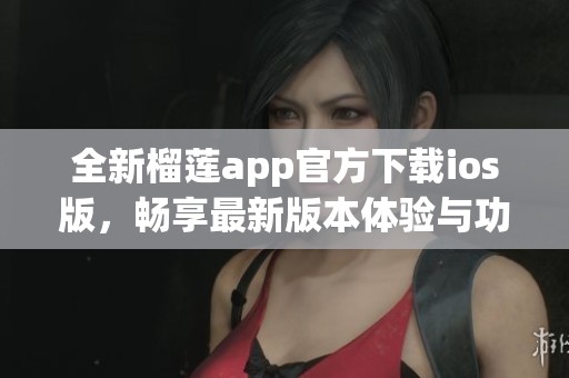 全新榴莲app官方下载ios版，畅享最新版本体验与功能