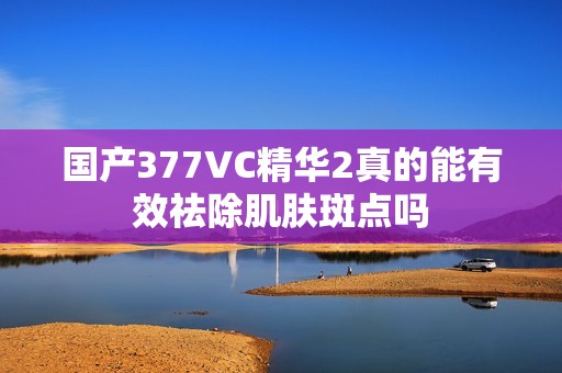 国产377VC精华2真的能有效祛除肌肤斑点吗