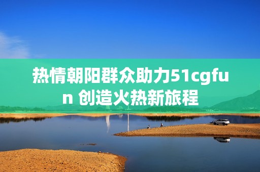 热情朝阳群众助力51cgfun 创造火热新旅程