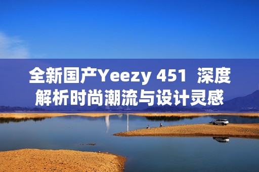 全新国产Yeezy 451  深度解析时尚潮流与设计灵感