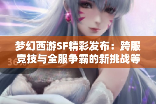 梦幻西游SF精彩发布：跨服竞技与全服争霸的新挑战等你来战