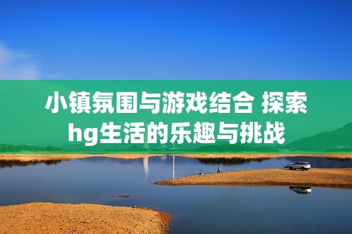 小镇氛围与游戏结合 探索hg生活的乐趣与挑战