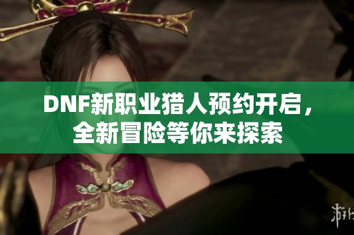 DNF新职业猎人预约开启，全新冒险等你来探索