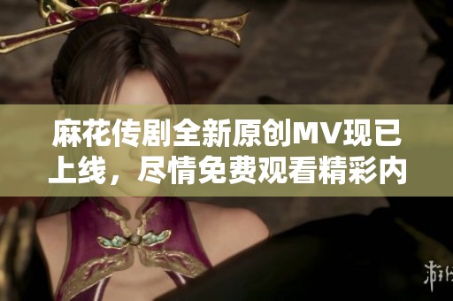 麻花传剧全新原创MV现已上线，尽情免费观看精彩内容