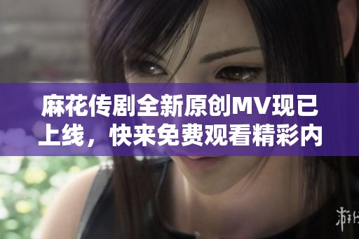 麻花传剧全新原创MV现已上线，快来免费观看精彩内容！