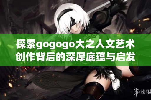 探索gogogo大之人文艺术创作背后的深厚底蕴与启发