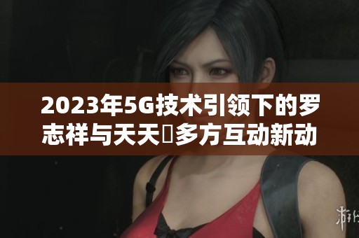 2023年5G技术引领下的罗志祥与天天奭多方互动新动态