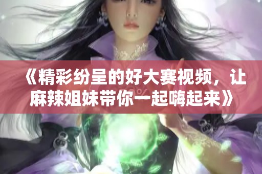 《精彩纷呈的好大赛视频，让麻辣姐妹带你一起嗨起来》