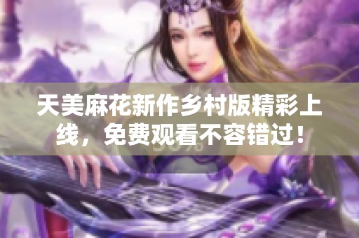 天美麻花新作乡村版精彩上线，免费观看不容错过！