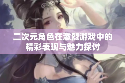 二次元角色在激烈游戏中的精彩表现与魅力探讨