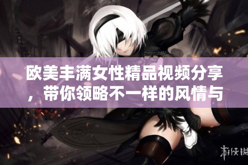欧美丰满女性精品视频分享，带你领略不一样的风情与魅力