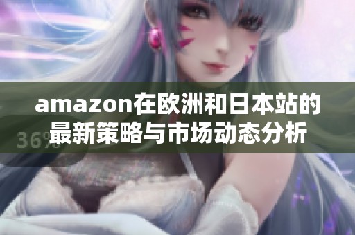 amazon在欧洲和日本站的最新策略与市场动态分析