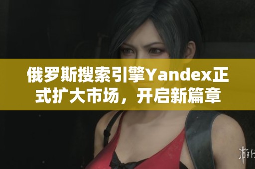 俄罗斯搜索引擎Yandex正式扩大市场，开启新篇章