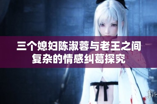 三个媳妇陈淑蓉与老王之间复杂的情感纠葛探究