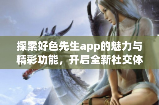 探索好色先生app的魅力与精彩功能，开启全新社交体验