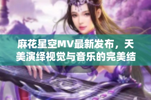 麻花星空MV最新发布，天美演绎视觉与音乐的完美结合