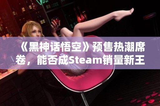 《黑神话悟空》预售热潮席卷，能否成Steam销量新王者？