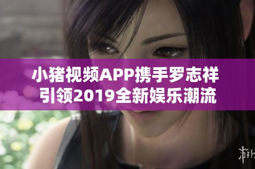 小猪视频APP携手罗志祥 引领2019全新娱乐潮流