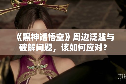 《黑神话悟空》周边泛滥与破解问题，该如何应对？