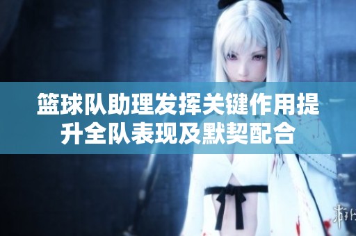 篮球队助理发挥关键作用提升全队表现及默契配合