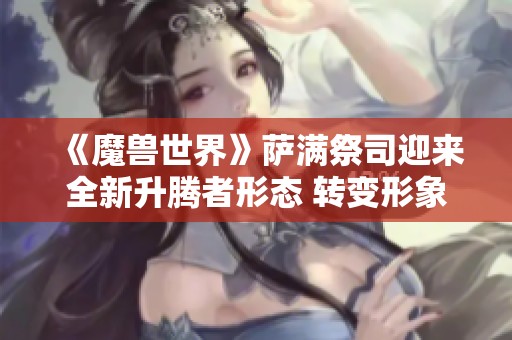 《魔兽世界》萨满祭司迎来全新升腾者形态 转变形象再升级