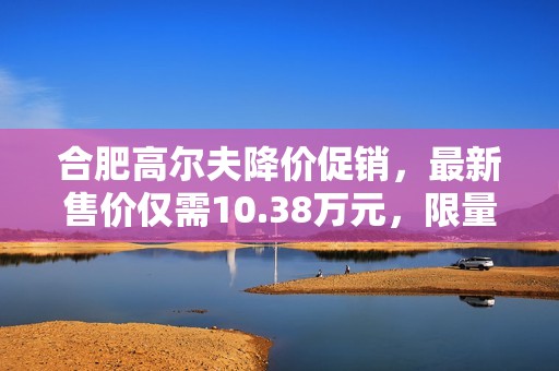 合肥高尔夫降价促销，最新售价仅需10.38万元，限量供应！